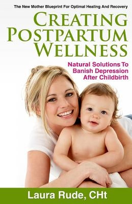 Creating Postpartum Wellness: Natural Solutions to Banish Depression after Chilbirth by Rude, Laura