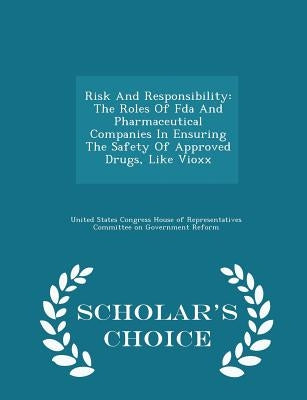 Risk and Responsibility: The Roles of FDA and Pharmaceutical Companies in Ensuring the Safety of Approved Drugs, Like Vioxx - Scholar's Choice Edition by United States Congress House of Represen