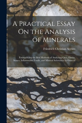 A Practical Essay On the Analysis of Minerals: Exemplifying the Best Methods of Analysing Ores, Earths, Stones, Inflammable Fossils, and Mineral Subst by Accum, Friedrich Christian