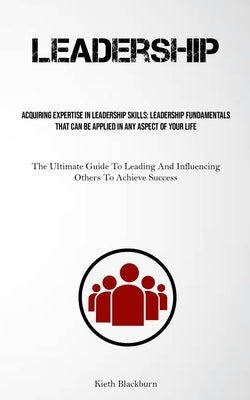 Leadership: Acquiring Expertise In Leadership Skills: Leadership Fundamentals That Can Be Applied In Any Aspect Of Your Life (The Ultimate Guide To Le by Blackburn, Kieth