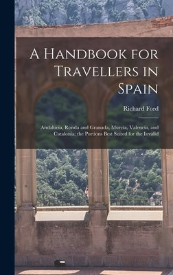 A Handbook for Travellers in Spain: Andalucia, Ronda and Granada, Murcia, Valencia, and Catalonia; the Portions Best Suited for the Invalid by Ford, Richard