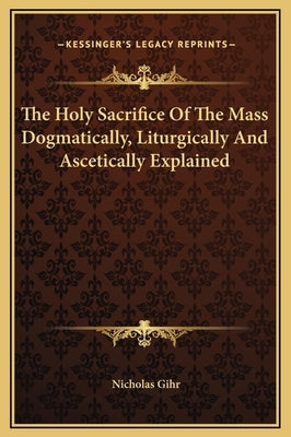 The Holy Sacrifice of the Mass Dogmatically, Liturgically and Ascetically Explained by Gihr, Nicholas
