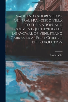 Manifesto Addressed by General Francisco Villa to the Nation, and Documents Justifying the Disavowal of Venustiano Carranza as First Chief of the Revo by Villa, Pancho