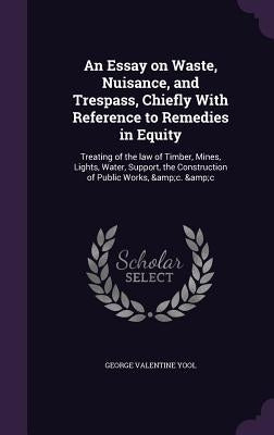 An Essay on Waste, Nuisance, and Trespass, Chiefly With Reference to Remedies in Equity: Treating of the law of Timber, Mines, Lights, Water, Support, by Yool, George Valentine