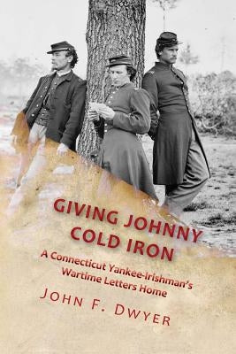 Giving Johnny Cold Iron: A Connecticut Yankee-Irishman's Wartime Letters Home by Dwyer, John F.