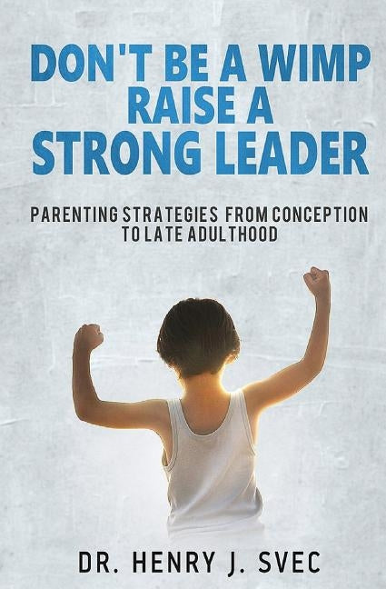 Don't be a Wimp Raise a Strong Leader: Parenting Strategies from Conception to Late Adulthood by Svec, Henry J.