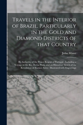 Travels in the Interior of Brazil, Particularly in the Gold and Diamond Districts of That Country: by Authority of the Prince Regent of Portugal: Incl by Mawe, John 1764-1829