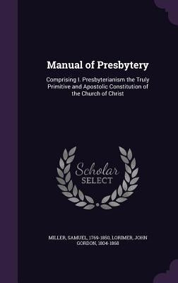 Manual of Presbytery: Comprising I. Presbyterianism the Truly Primitive and Apostolic Constitution of the Church of Christ by Miller, Samuel