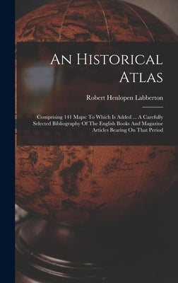 An Historical Atlas: Comprising 141 Maps: To Which Is Added ... A Carefully Selected Bibliography Of The English Books And Magazine Article by Labberton, Robert Henlopen