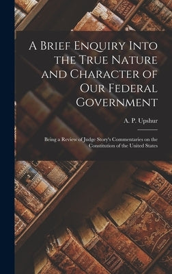 A Brief Enquiry Into the True Nature and Character of Our Federal Government: Being a Review of Judge Story's Commentaries on the Constitution of the by Upshur, A. P. (Abel Parker) 1790-1844