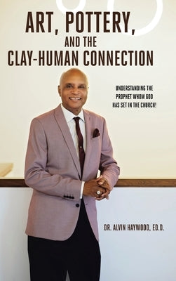Art, Pottery, and the Clay-Human Connection: Understanding the Prophet Whom God Has Set in the Church! by Haywood, Ed D. Alvin
