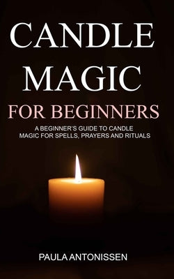 Candle Magic for Beginners: A beginner's guide to candle magic for spells, prayers and rituals by Antonissen, Paula