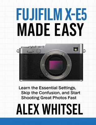 Fujifilm X-E5 Made Easy: Learn the Essential Settings, Skip the Confusion, and Start Shooting Great Photos Fast by Whitsel, Alex