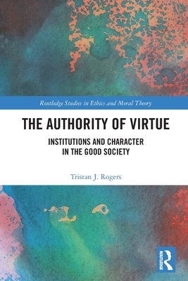 The Authority of Virtue: Institutions and Character in the Good Society by Rogers, Tristan J.