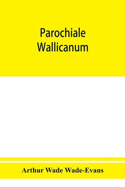 Parochiale Wallicanum; or, the names of churches, chapels, etc., within the dioceses of St. David's Llandaff, Bangor & St. Asaph, distinguished under by Wade Wade-Evans, Arthur