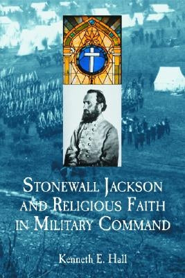 Stonewall Jackson and Religious Faith in Military Command by Hall, Kenneth E.