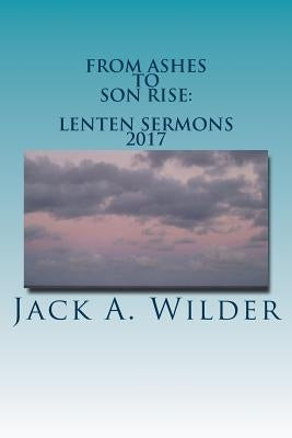 From Ashes to Son Rise: Lenten Sermons, 2017: Sermons for Ash Wednesday Through Easter Sunday Based on Readings From the Revised Common Lectio by Wilder Jr, Jack a.