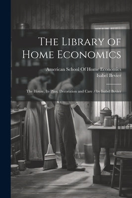 The Library of Home Economics: The House, Its Plan, Decoration and Care / by Isabel Bevier by Bevier, Isabel