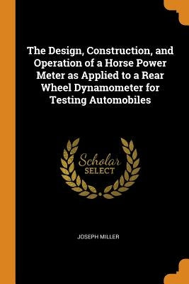 The Design, Construction, and Operation of a Horse Power Meter as Applied to a Rear Wheel Dynamometer for Testing Automobiles by Miller, Joseph