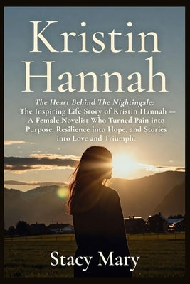 Kristin Hannah: The Heart Behind The Nightingale: The Inspiring Life Story of Kristin Hannah - A Female Novelist Who Turned Pain into Purpose, Resilie by Mary, Stacy