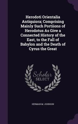 Herodoti Orientalia Antiquiora; Comprising Mainly Such Portiions of Herodotus as Give a Connected History of the East, to the Fall of Babylon and the by Johnson, Herman M.