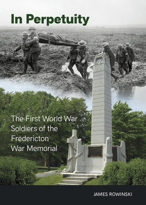 In Perpetuity: The First World War Soldiers of the Fredericton War Memorial by Rowinski, James