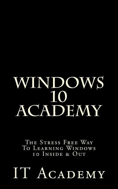 Windows 10: Academy - The Stress Free Way To Learning Windows 10 Inside & Out - by Academy, It