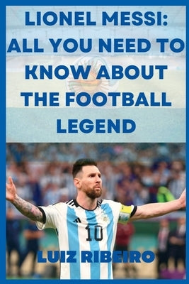 Lionel Messi: All yo need to know about the football legend by Ribeiro, Luiz