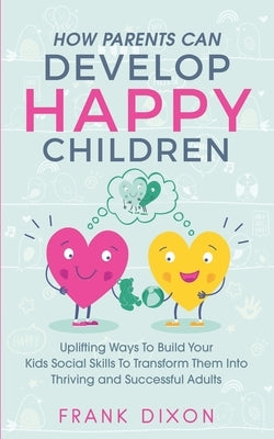 How Parents Can Develop Happy Children: Uplifting Ways to Build Your Kids Social Skills to Transform Them Into Thriving and Successful Adults by Dixon, Frank