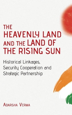 THE HEAVENLY LAND AND THE LAND OF THE RISING SUN Historical Linkages, Security Cooperation and Strategic Partnership by Verma, Adarsha