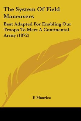 The System Of Field Maneuvers: Best Adapted For Enabling Our Troops To Meet A Continental Army (1872) by Maurice, F.