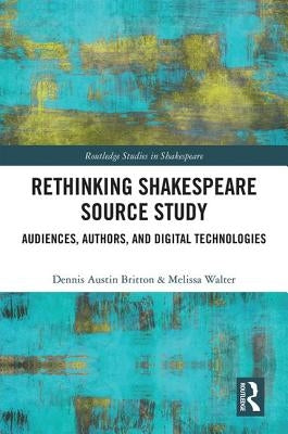 Rethinking Shakespeare Source Study: Audiences, Authors, and Digital Technologies by Britton, Dennis Austin