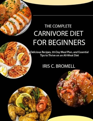 The Complete Carnivore Diet for Beginners: Delicious Recipes, 30-Day Meal Plan, and Essential Tips to Thrive on an All-Meat Diet by C. Bromell, Iris