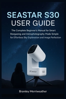 Seastar S30 User Guide (English): The Complete Beginner's Manual for Smart Stargazing and Astrophotography Made Simple for Effortless Sky Exploration by Merriweather, Bramley