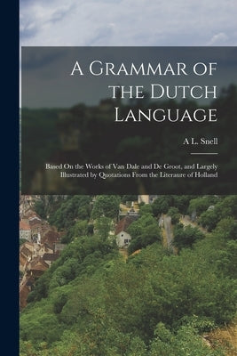 A Grammar of the Dutch Language: Based On the Works of Van Dale and De Groot, and Largely Illustrated by Quotations From the Literaure of Holland by Snell, A. L.