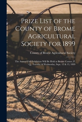Prize List of the County of Brome Agricultural Society for 1899 [microform]: the Annual Fall Exhibition Will Be Held at Brome Corner, P. Q., Tuesday & by County of Brome Agricultural Society