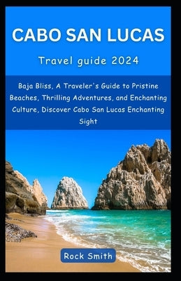 Cabo San Lucas 2024: Baja Bliss, A Traveler's Guide to Pristine Beaches, Thrilling Adventures, and Enchanting Culture, Discover Cabo San Lu by Smith, Rock