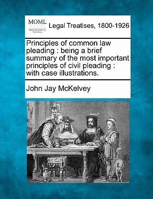 Principles of Common Law Pleading: Being a Brief Summary of the Most Important Principles of Civil Pleading: With Case Illustrations. by McKelvey, John Jay
