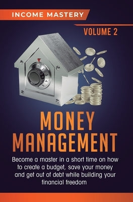 Money Management: Become a Master in a Short Time on How to Create a Budget, Save Your Money and Get Out of Debt while Building your Financial Freedom by Income Mastery