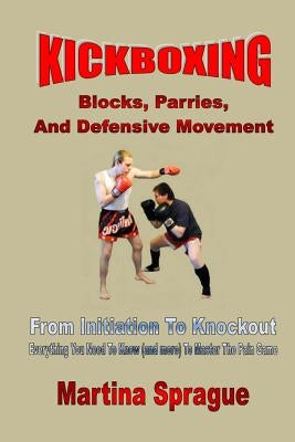 Kickboxing: Blocks, Parries, and Defensive Movement: From Initiation to Knockout: Everything You Need to Know (and More) to Master by Sprague, Martina