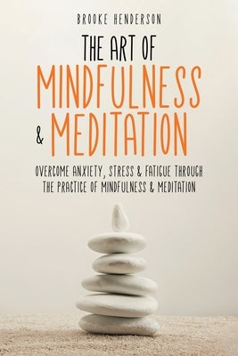 The Art of Mindfulness & Meditation: Overcome Anxiety, Stress & Fatigue Through the Practice of Mindfulness & Meditation by Henderson, Brooke