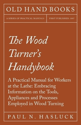 The Wood Turner's Handybook: A Practical Manual for Workers at the Lathe: Embracing Information on the Tools, Appliances and Processes Employed in by Hasluck, Paul N.