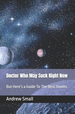 Doctor Who May Suck Right Now: But Here's a Guide To The Best Stories by Small, Andrew