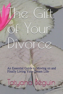 The Gift of Your Divorce: An Essential Guide to Moving on and Finally living Your Dream Life by Beguin, Tatyana