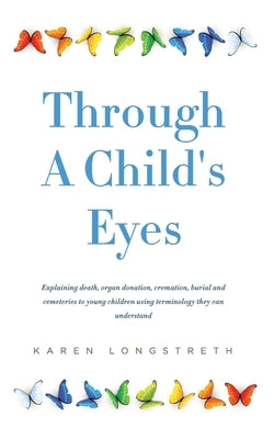 Through A Childs Eyes: Explaining death, organ donation, cremation, burial and cemeteries to young children using terminology they can unders by Longstreth, Karen a.