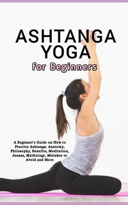 Ashtanga Yoga for Beginners: A Beginner's Guide on How to Practice Ashtanga; Anatomy, Philosophy, Benefits, Meditation, Asanas, Mythology, Mistakes by Gray, Morgan