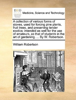 A collection of various forms of stoves, used for forcing pine plants, fruit trees, and preserving tender exotics: intended as well for the use of ama by Robertson, William