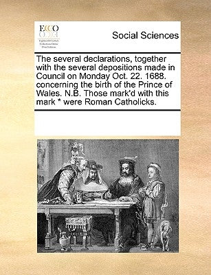 The Several Declarations, Together with the Several Depositions Made in Council on Monday Oct. 22. 1688. Concerning the Birth of the Prince of Wales. by Multiple Contributors