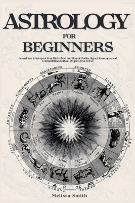 Astrology For Beginners: Learn How to Interpret Your Birth Chart and Decode Zodiac Signs, Horoscopes, and Compatibilities to Read People's True Selves by Smith, Melissa
