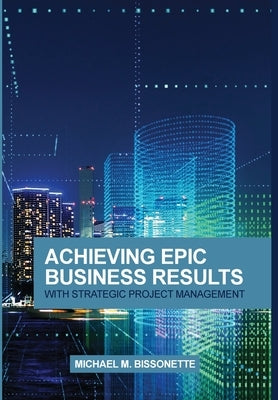 Achieving Epic Business Results with Strategic Project Management by Bissonette, Michael